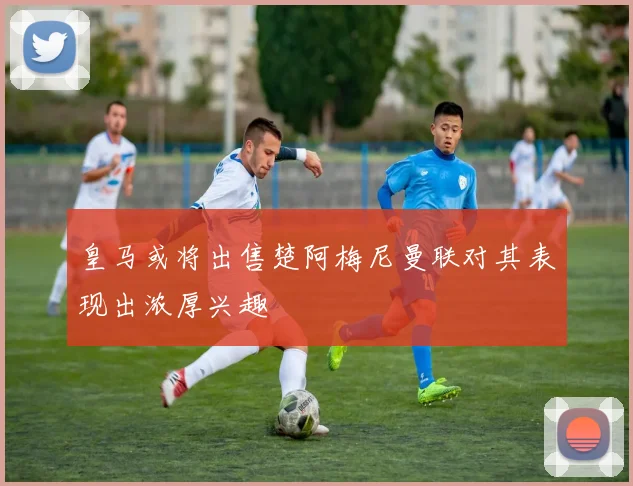 皇马或将出售楚阿梅尼曼联对其表现出浓厚兴趣