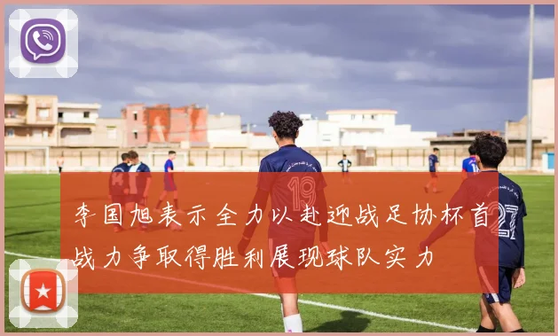 李国旭表示全力以赴迎战足协杯首战力争取得胜利展现球队实力
