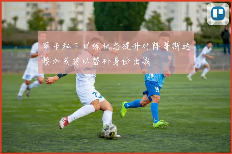 萨卡私下训练状态提升对阵哥斯达黎加或将以替补身份出战