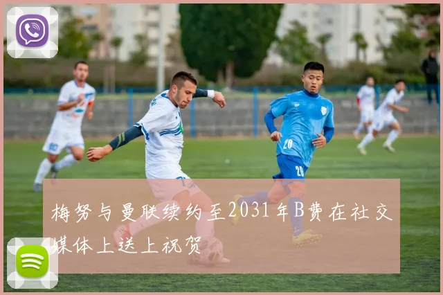 梅努与曼联续约至2031年B费在社交媒体上送上祝贺