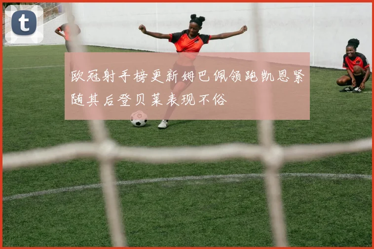 欧冠射手榜更新姆巴佩领跑凯恩紧随其后登贝莱表现不俗