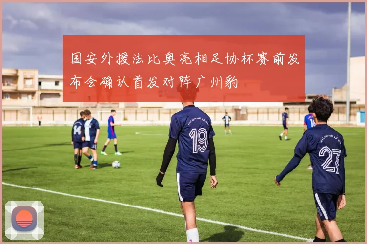 国安外援法比奥亮相足协杯赛前发布会确认首发对阵广州豹