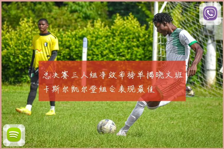 总决赛三人组净效率榜单揭晓文班卡斯尔凯尔登组合表现最佳