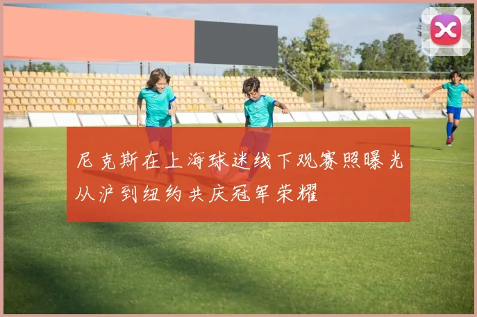 尼克斯在上海球迷线下观赛照曝光从沪到纽约共庆冠军荣耀