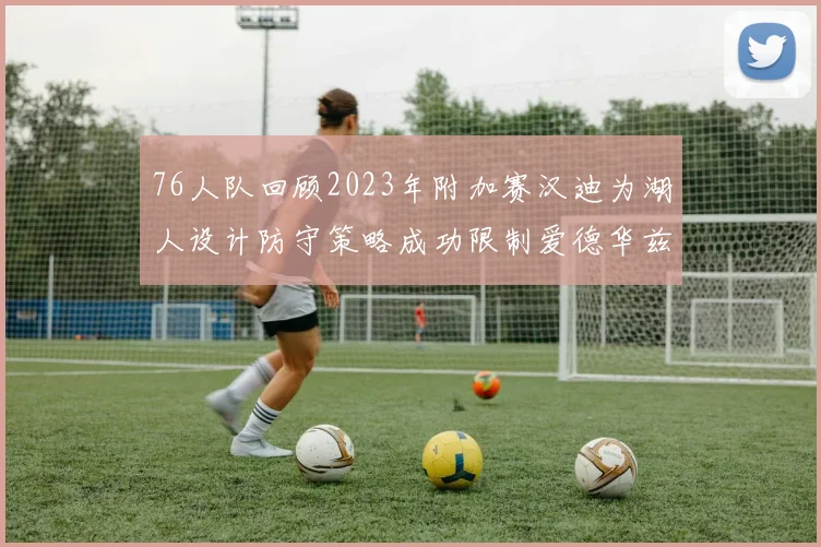 76人队回顾2023年附加赛汉迪为湖人设计防守策略成功限制爱德华兹表现