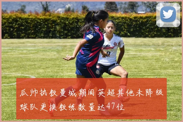 瓜帅执教曼城期间英超其他未降级球队更换教练数量达47位