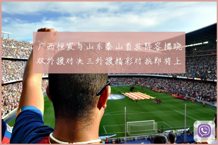 广西恒宸与山东泰山首发阵容揭晓双外援对决三外援精彩对抗即将上演