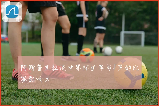 阿斯普里拉谈世界杯扩军与J罗的比赛影响力