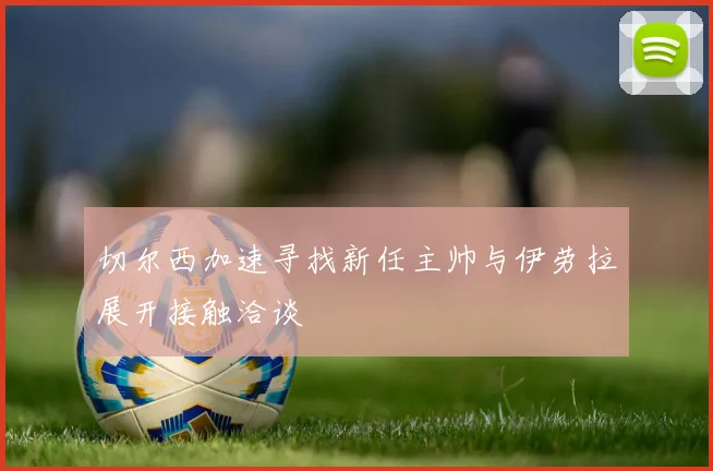 切尔西加速寻找新任主帅与伊劳拉展开接触洽谈