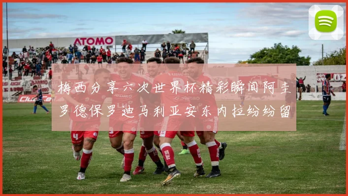 梅西分享六次世界杯精彩瞬间阿圭罗德保罗迪马利亚安东内拉纷纷留言评论