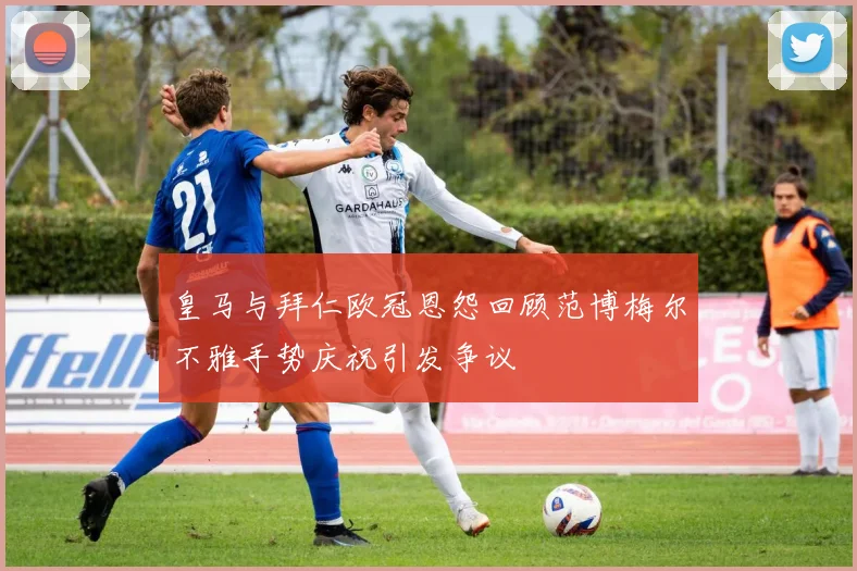 皇马与拜仁欧冠恩怨回顾范博梅尔不雅手势庆祝引发争议