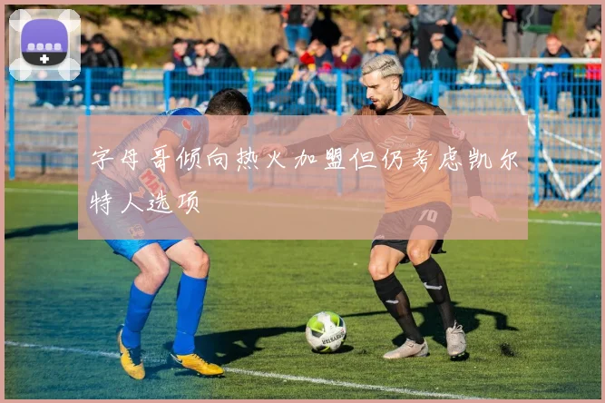 字母哥倾向热火加盟但仍考虑凯尔特人选项