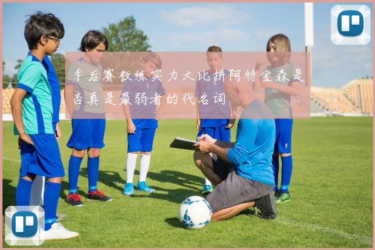 季后赛教练实力大比拼阿特金森是否真是最弱者的代名词