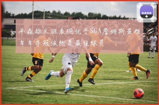 平森称文班表现优于SGA詹姆斯虽难年年夺冠依然是最佳球员