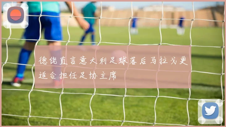德佬直言意大利足球落后马拉戈更适合担任足协主席