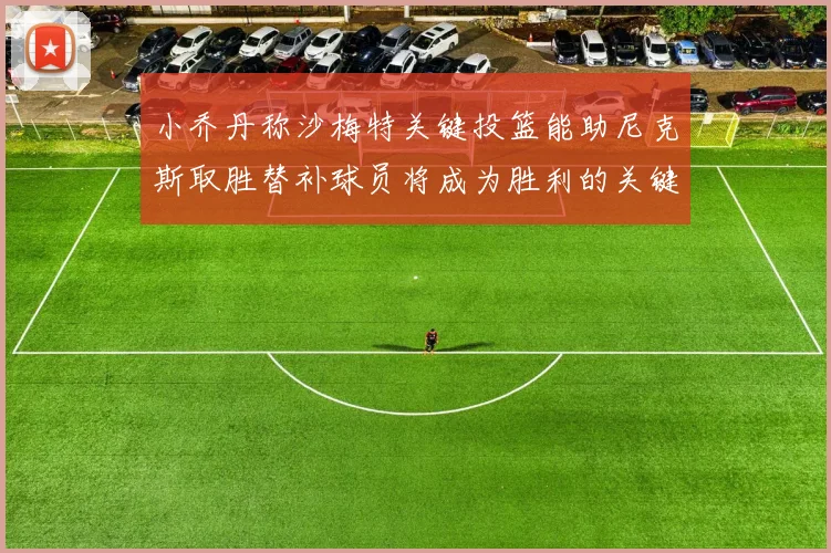 小乔丹称沙梅特关键投篮能助尼克斯取胜替补球员将成为胜利的关键因素