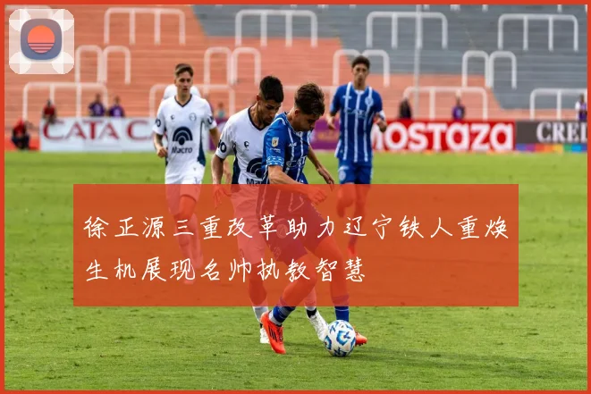 徐正源三重改革助力辽宁铁人重焕生机展现名帅执教智慧