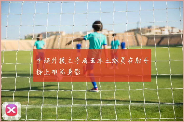 中超外援主导局面本土球员在射手榜上难觅身影