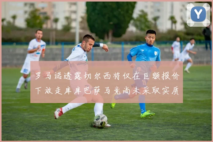 罗马诺透露切尔西将仅在巨额报价下放走库库巴萨马竞尚未采取实质行动
