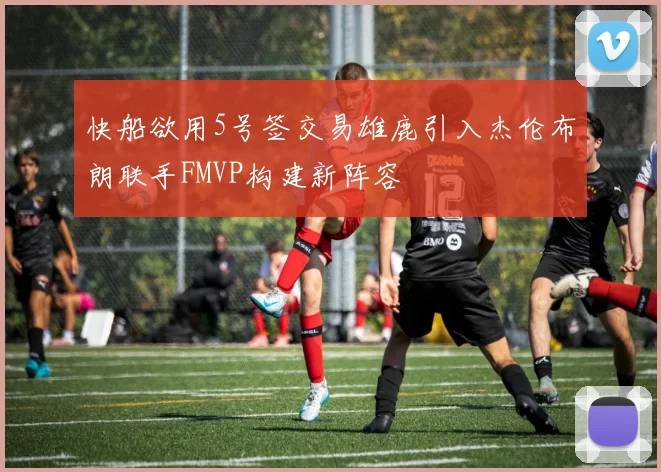 快船欲用5号签交易雄鹿引入杰伦布朗联手FMVP构建新阵容